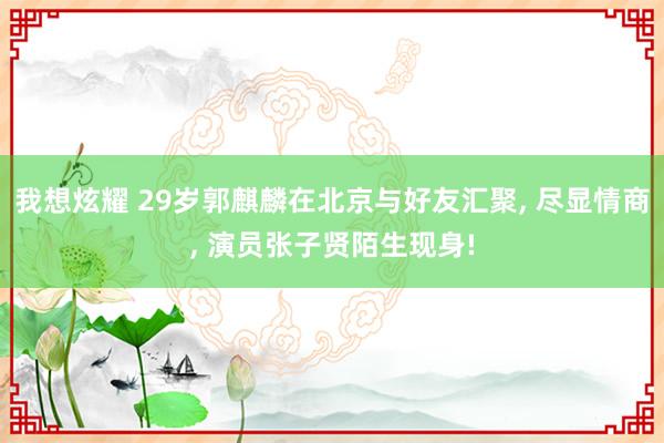 我想炫耀 29岁郭麒麟在北京与好友汇聚， 尽显情商， 演员张子贤陌生现身!