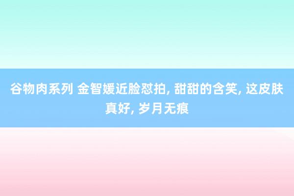 谷物肉系列 金智媛近脸怼拍， 甜甜的含笑， 这皮肤真好， 岁月无痕